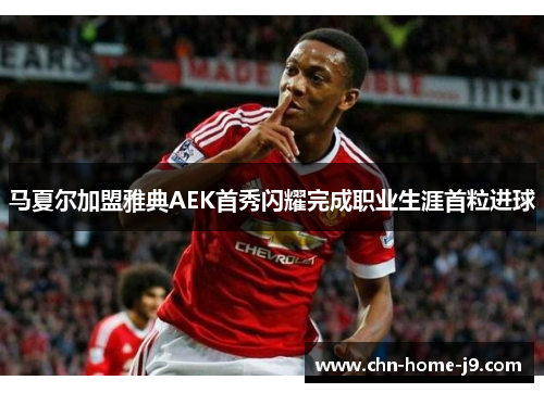 马夏尔加盟雅典AEK首秀闪耀完成职业生涯首粒进球 马夏尔加盟雅典AEK首秀闪耀完成职业生涯首粒进球